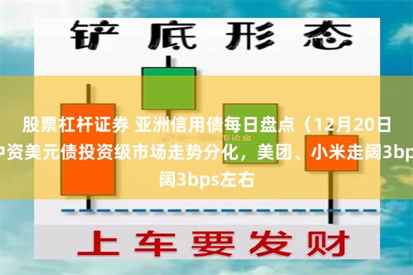 股票杠杆证券 亚洲信用债每日盘点（12月20日）：中资美元债投资级市场走势分化，美团、小米走阔3bps左右