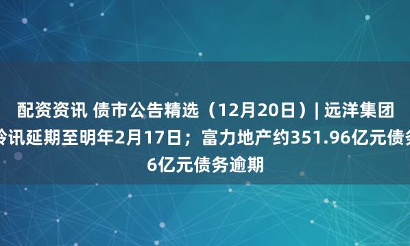 配资资讯 债市公告精选（12月20日）| 远洋集团清盘聆讯延期至明年2月17日；富力地产约351.96亿元债务逾期