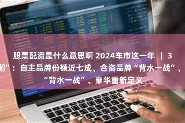 股票配资是什么意思啊 2024车市这一年 ｜ 3000万辆“拼图”：自主品牌份额近七成、合资品牌“背水一战”、豪华重新定义