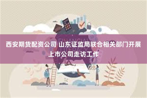 西安期货配资公司 山东证监局联合相关部门开展上市公司走访工作