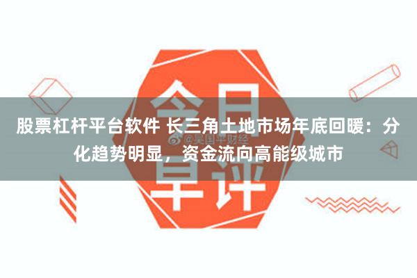 股票杠杆平台软件 长三角土地市场年底回暖：分化趋势明显，资金流向高能级城市