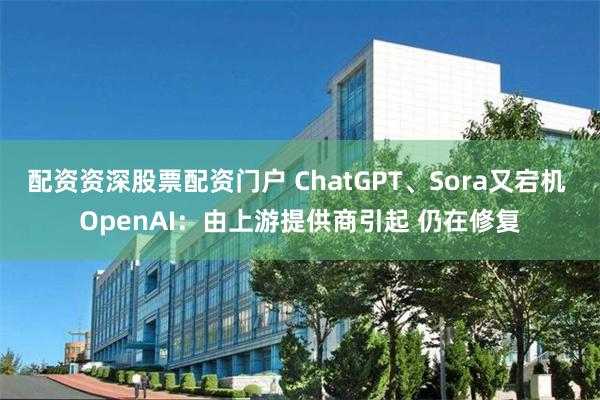 配资资深股票配资门户 ChatGPT、Sora又宕机 OpenAI：由上游提供商引起 仍在修复