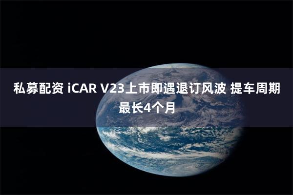 私募配资 iCAR V23上市即遇退订风波 提车周期最长4个月