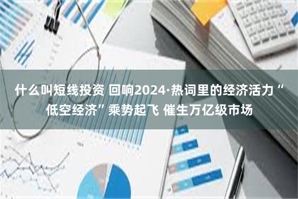 什么叫短线投资 回响2024·热词里的经济活力“低空经济”乘势起飞 催生万亿级市场