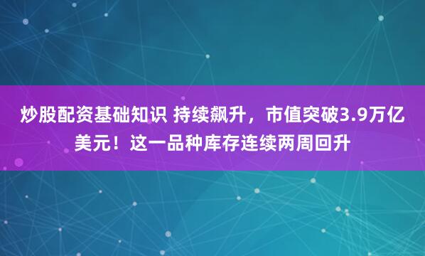 炒股配资基础知识 持续飙升，市值突破3.9万亿美元！这一品种库存连续两周回升