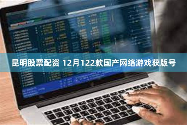 昆明股票配资 12月122款国产网络游戏获版号