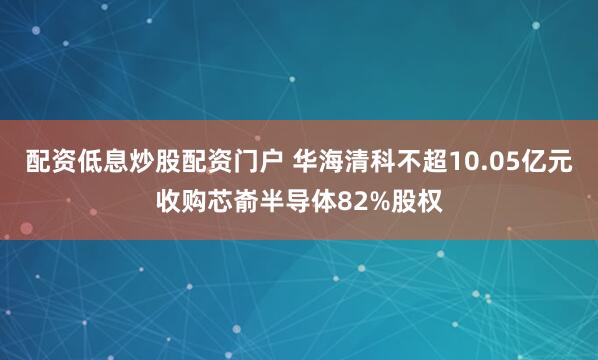 配资低息炒股配资门户 华海清科不超10.05亿元收购芯嵛半导体82%股权