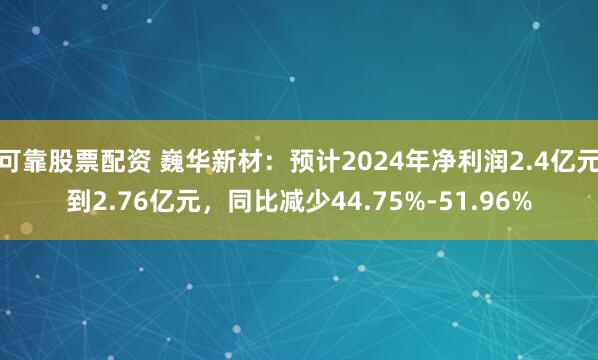 可靠股票配资 巍华新材：预计2024年净利润2.4亿元到2.76亿元，同比减少44.75%-51.96%