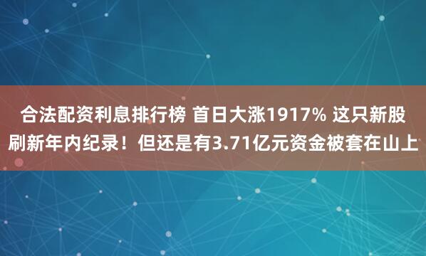 合法配资利息排行榜 首日大涨1917% 这只新股刷新年内纪录！但还是有3.71亿元资金被套在山上