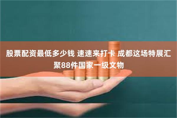 股票配资最低多少钱 速速来打卡 成都这场特展汇聚88件国家一级文物