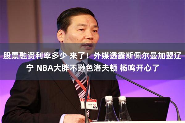 股票融资利率多少 来了！外媒透露斯佩尔曼加盟辽宁 NBA大胖不逊色洛夫顿 杨鸣开心了