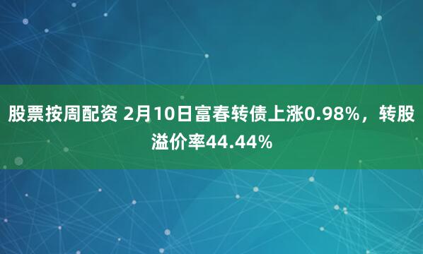 股票按周配资 2月10日富春转债上涨0.98%，转股溢价率44.44%