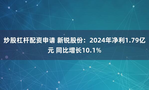 炒股杠杆配资申请 新锐股份：2024年净利1.79亿元 同比增长10.1%