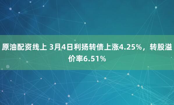 原油配资线上 3月4日利扬转债上涨4.25%，转股溢价率6.51%