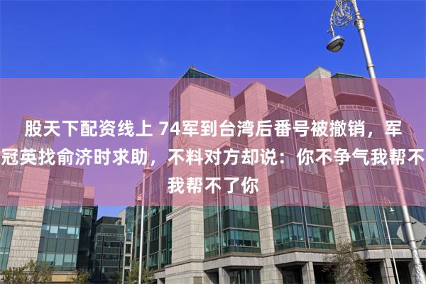 股天下配资线上 74军到台湾后番号被撤销，军长劳冠英找俞济时求助，不料对方却说：你不争气我帮不了你