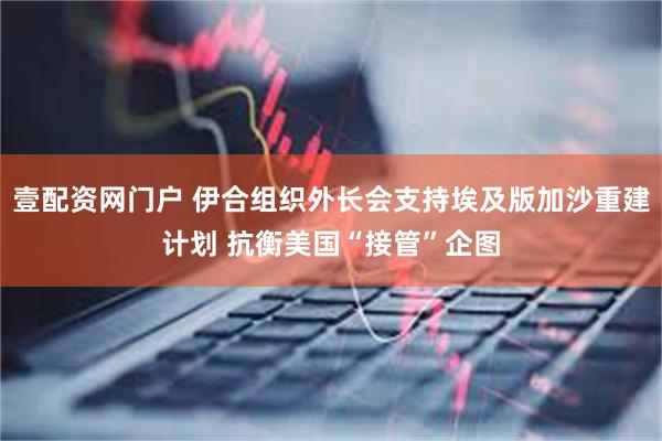 壹配资网门户 伊合组织外长会支持埃及版加沙重建计划 抗衡美国“接管”企图