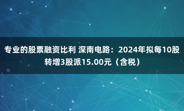 专业的股票融资比利 深南电路：2024年拟每10股转增3股派15.00元（含税）