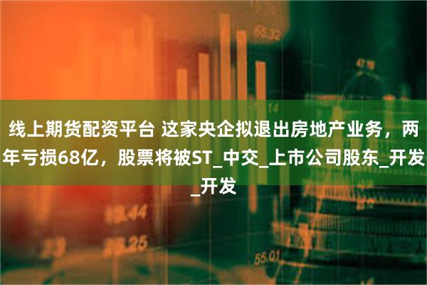 线上期货配资平台 这家央企拟退出房地产业务,两年亏损68亿,股票将被ST_中交_上市公司股东_开发